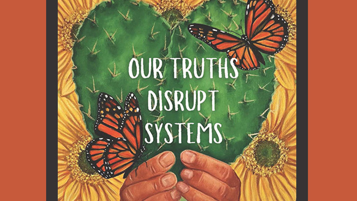 Our Truths Disrupt Systems; an illustration of two hands holding a heart-shaped cactus against a backdrop of yellow sunflowers and two monarch butterflies